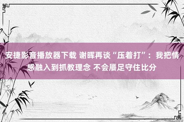 安捷影音播放器下载 谢晖再谈“压着打”：我把情感融入到抓教理念 不会餍足守住比分