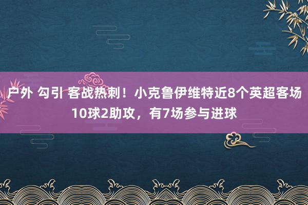 户外 勾引 客战热刺！小克鲁伊维特近8个英超客场10球2助攻，有7场参与进球