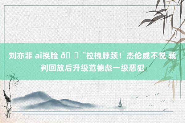 刘亦菲 ai换脸 😨拉拽脖颈！杰伦威不悦 裁判回放后升级范德彪一级恶犯
