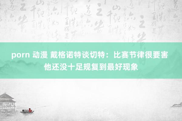 porn 动漫 戴格诺特谈切特：比赛节律很要害 他还没十足规复到最好现象
