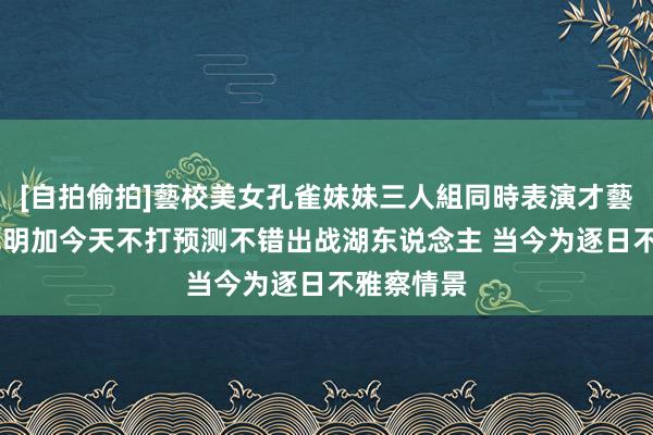 [自拍偷拍]藝校美女孔雀妹妹三人組同時表演才藝 科尔：库明加今天不打预测不错出战湖东说念主 当今为逐