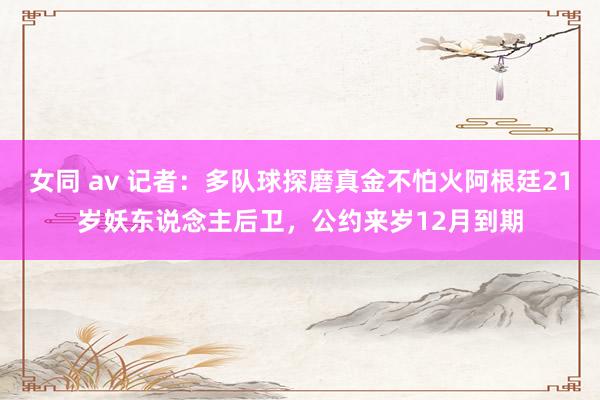 女同 av 记者：多队球探磨真金不怕火阿根廷21岁妖东说念主后卫，公约来岁12月到期