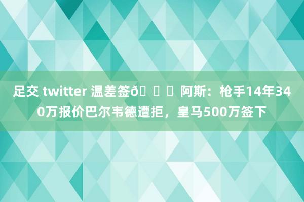 足交 twitter 温差签👀阿斯：枪手14年340万报价巴尔韦德遭拒，皇马500万签下