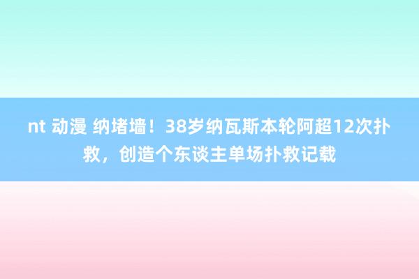 nt 动漫 纳堵墙！38岁纳瓦斯本轮阿超12次扑救，创造个东谈主单场扑救记载