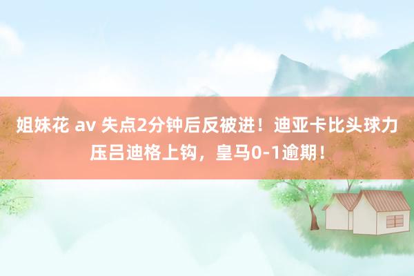 姐妹花 av 失点2分钟后反被进！迪亚卡比头球力压吕迪格上钩，皇马0-1逾期！