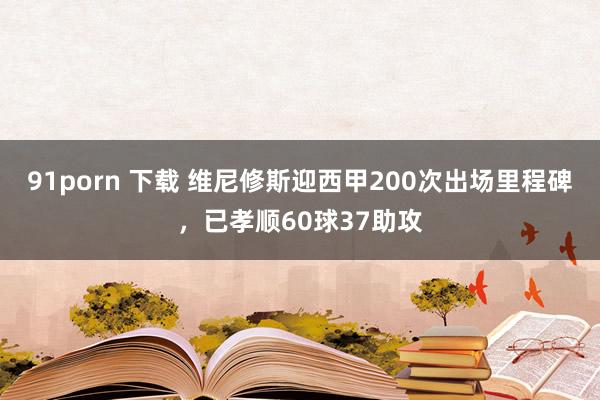 91porn 下载 维尼修斯迎西甲200次出场里程碑，已孝顺60球37助攻