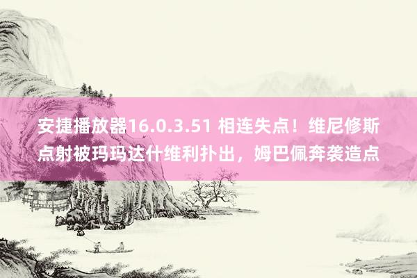 安捷播放器16.0.3.51 相连失点！维尼修斯点射被玛玛达什维利扑出，姆巴佩奔袭造点