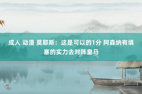 成人 动漫 莫耶斯：这是可以的1分 阿森纳有填塞的实力去对阵皇马