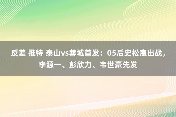 反差 推特 泰山vs蓉城首发：05后史松宸出战，李源一、彭欣力、韦世豪先发