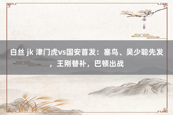 白丝 jk 津门虎vs国安首发：塞鸟、吴少聪先发，王刚替补，巴顿出战