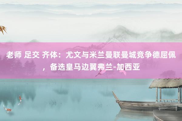 老师 足交 齐体：尤文与米兰曼联曼城竞争德屈佩，备选皇马边翼弗兰-加西亚